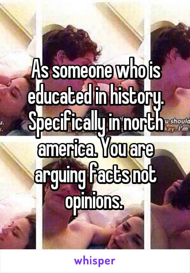 As someone who is educated in history. Specifically in north america. You are arguing facts not opinions. 