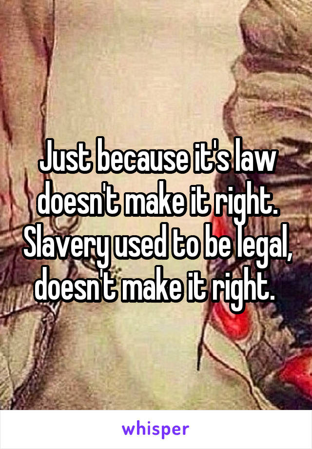 Just because it's law doesn't make it right. Slavery used to be legal, doesn't make it right. 