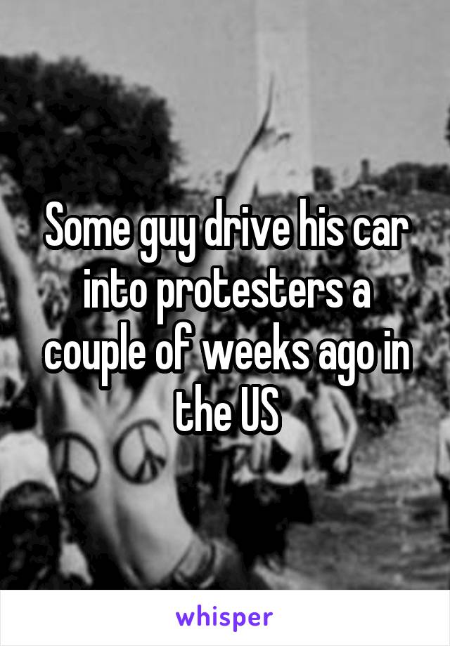 Some guy drive his car into protesters a couple of weeks ago in the US