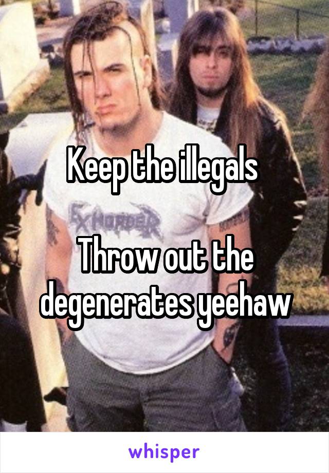 Keep the illegals 

Throw out the degenerates yeehaw