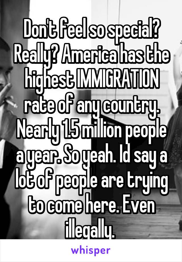 Don't feel so special? Really? America has the highest IMMIGRATION rate of any country. Nearly 1.5 million people a year. So yeah. Id say a lot of people are trying to come here. Even illegally. 