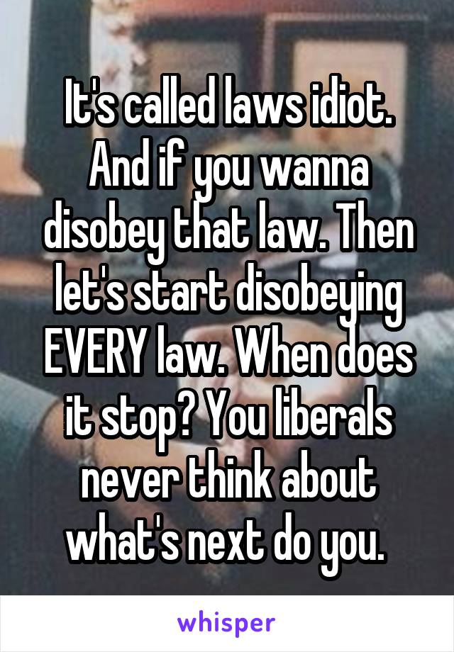 It's called laws idiot. And if you wanna disobey that law. Then let's start disobeying EVERY law. When does it stop? You liberals never think about what's next do you. 