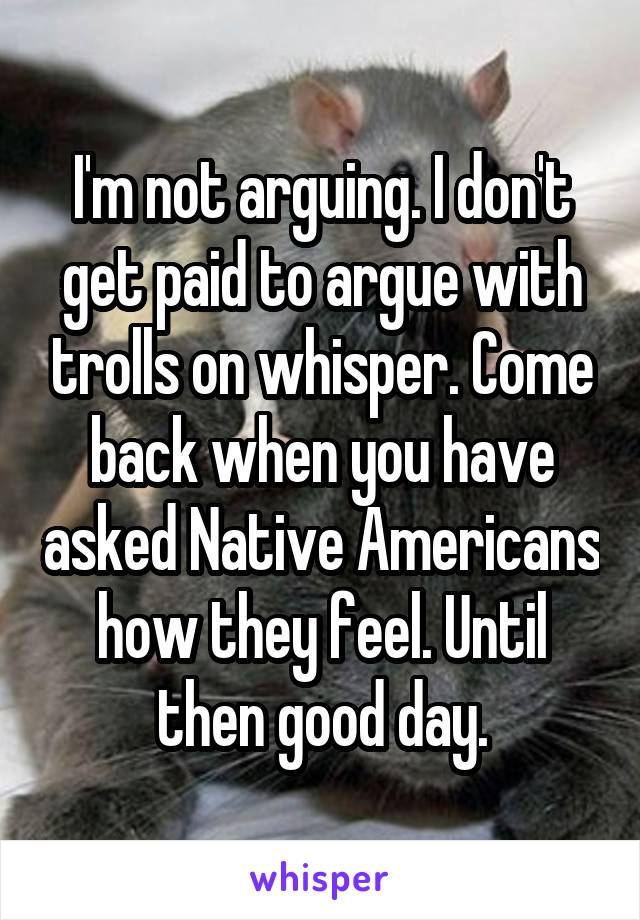 I'm not arguing. I don't get paid to argue with trolls on whisper. Come back when you have asked Native Americans how they feel. Until then good day.