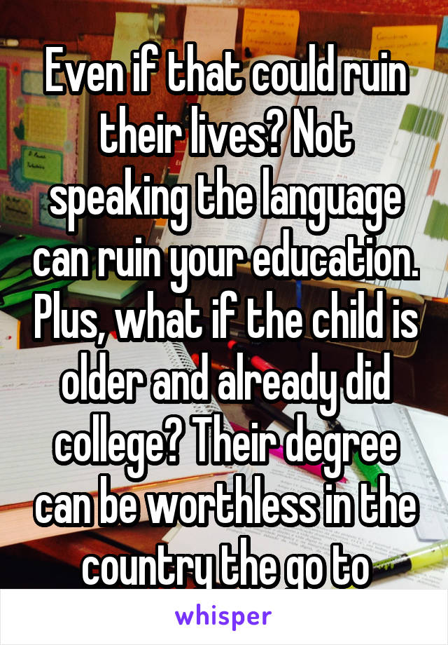 Even if that could ruin their lives? Not speaking the language can ruin your education. Plus, what if the child is older and already did college? Their degree can be worthless in the country the go to