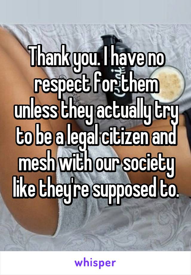 Thank you. I have no respect for them unless they actually try to be a legal citizen and mesh with our society like they're supposed to. 