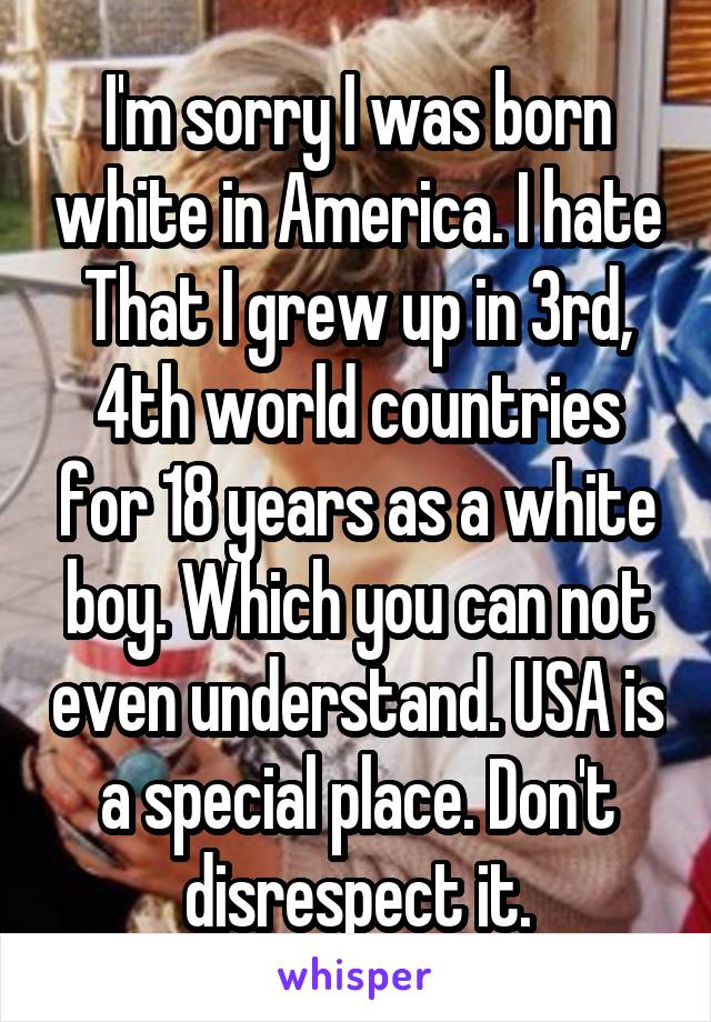 I'm sorry I was born white in America. I hate That I grew up in 3rd, 4th world countries for 18 years as a white boy. Which you can not even understand. USA is a special place. Don't disrespect it.