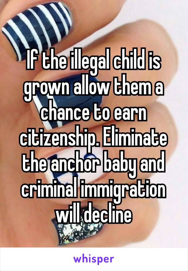 If the illegal child is grown allow them a chance to earn citizenship. Eliminate the anchor baby and criminal immigration will​ decline