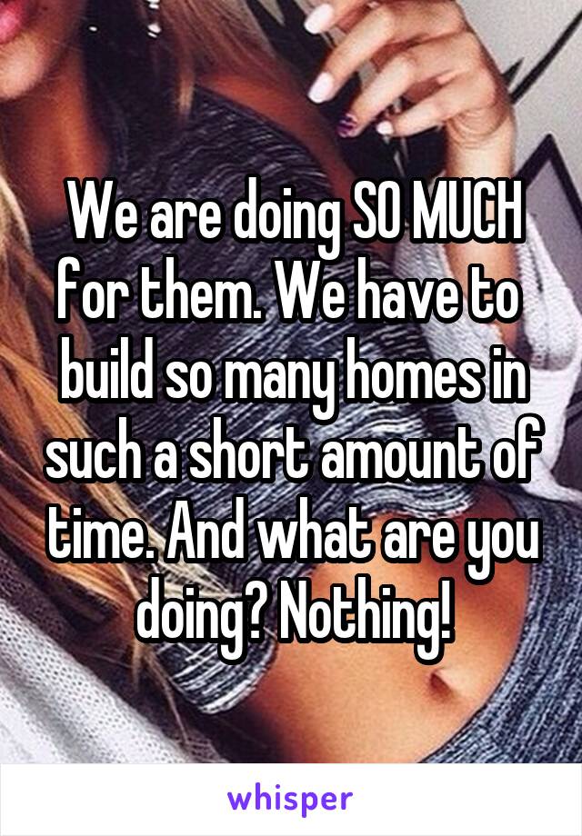 We are doing SO MUCH for them. We have to  build so many homes in such a short amount of time. And what are you doing? Nothing!