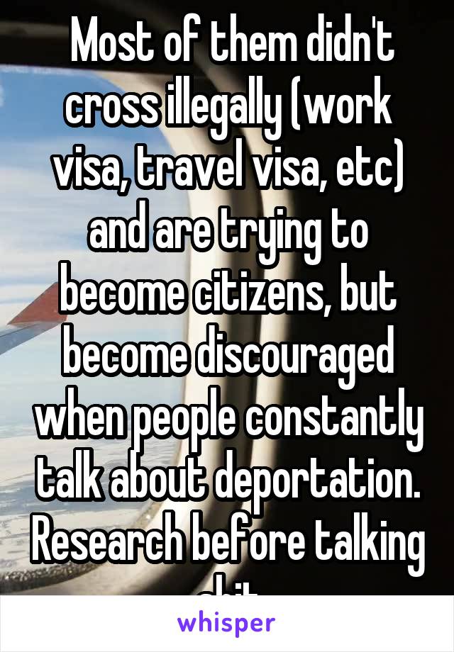  Most of them didn't cross illegally (work visa, travel visa, etc) and are trying to become citizens, but become discouraged when people constantly talk about deportation. Research before talking shit