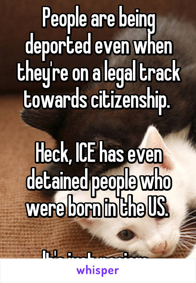 People are being deported even when they're on a legal track towards citizenship. 

Heck, ICE has even detained people who were born in the US. 

It's just racism. 