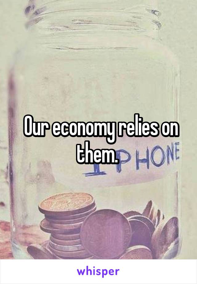  Our economy relies on them. 