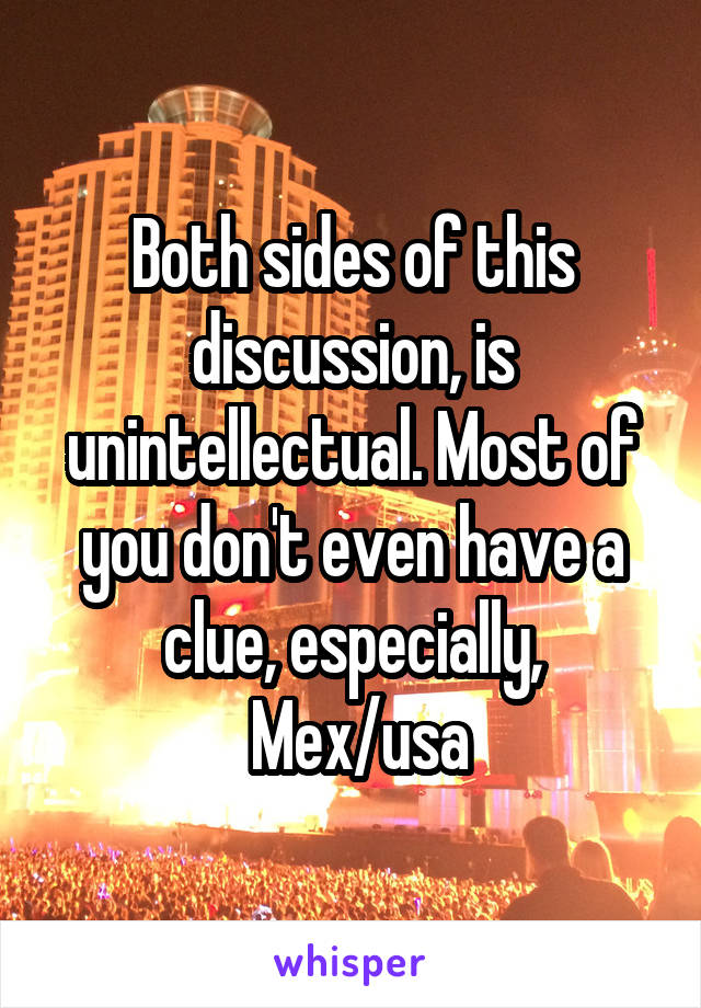 Both sides of this discussion, is unintellectual. Most of you don't even have a clue, especially,
 Mex/usa