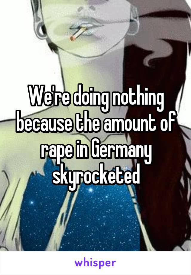 We're doing nothing because the amount of rape in Germany skyrocketed