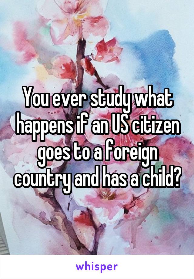 You ever study what happens if an US citizen goes to a foreign country and has a child?