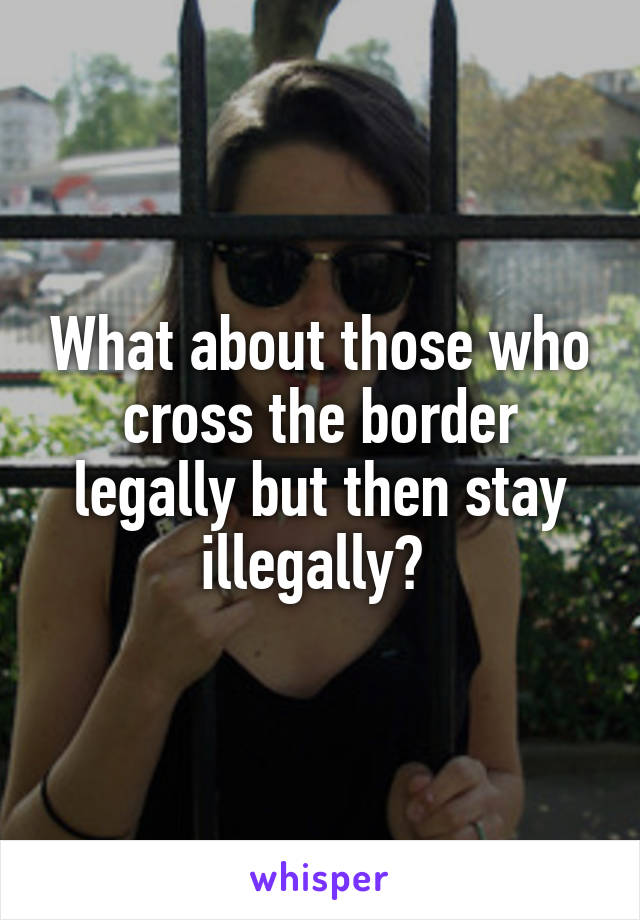 What about those who cross the border legally but then stay illegally? 