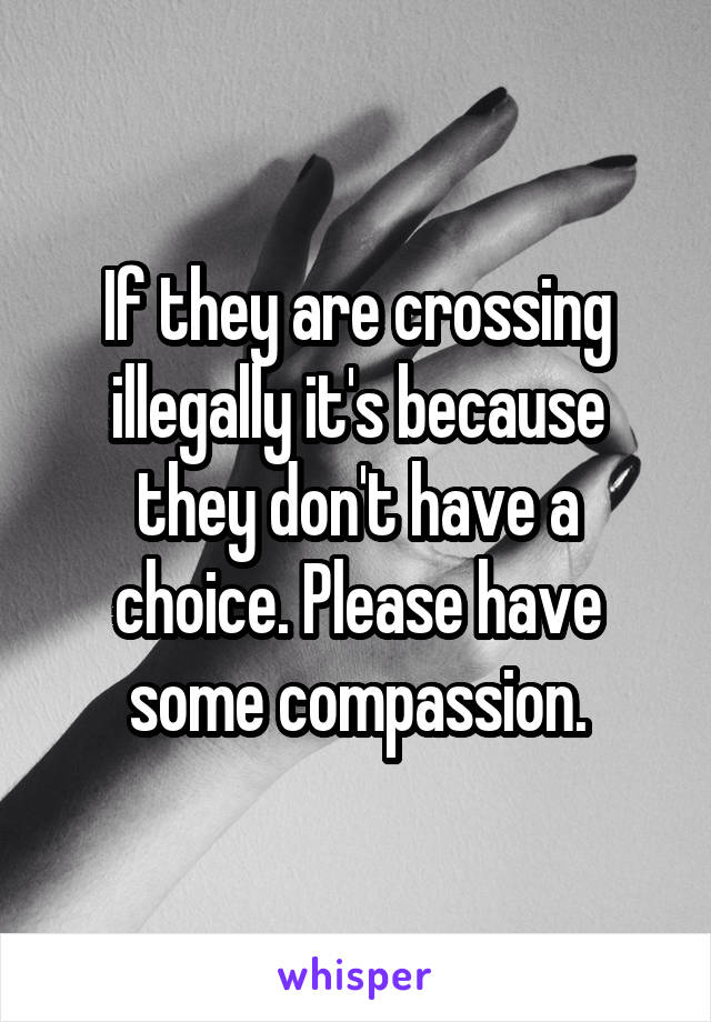 If they are crossing illegally it's because they don't have a choice. Please have some compassion.