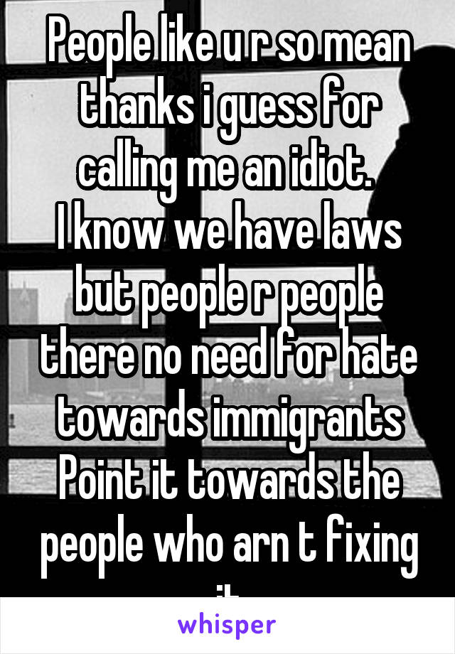 People like u r so mean thanks i guess for calling me an idiot. 
I know we have laws but people r people there no need for hate towards immigrants Point it towards the people who arn t fixing it