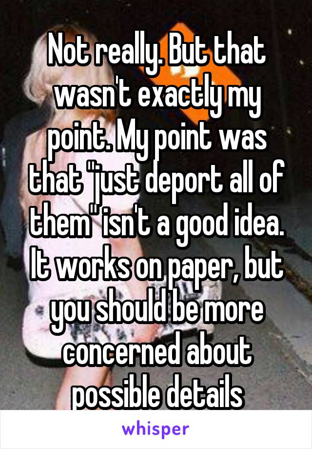 Not really. But that wasn't exactly my point. My point was that "just deport all of them" isn't a good idea. It works on paper, but you should be more concerned about possible details