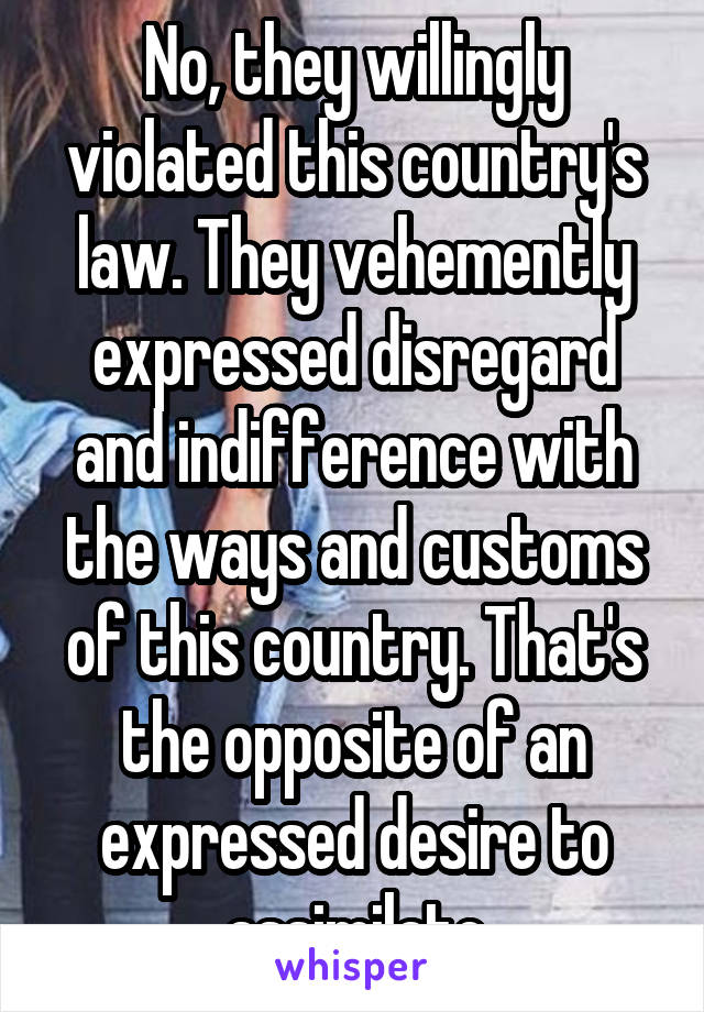 No, they willingly violated this country's law. They vehemently expressed disregard and indifference with the ways and customs of this country. That's the opposite of an expressed desire to assimilate