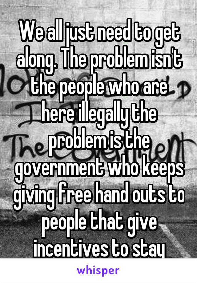 We all just need to get along. The problem isn't the people who are here illegally the problem is the government who keeps giving free hand outs to people that give incentives to stay