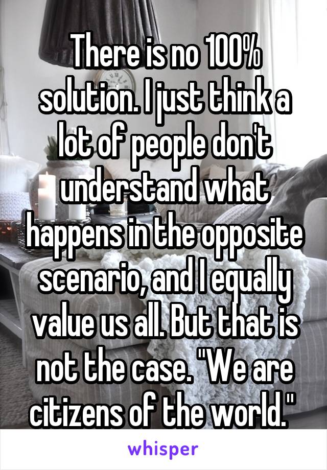 There is no 100% solution. I just think a lot of people don't understand what happens in the opposite scenario, and I equally value us all. But that is not the case. "We are citizens of the world." 