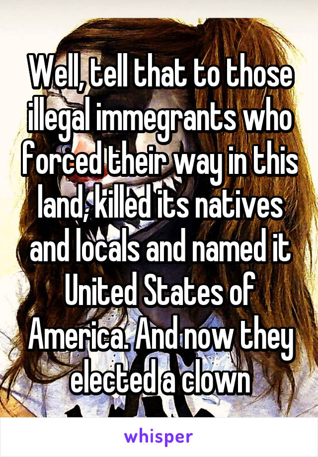 Well, tell that to those illegal immegrants who forced their way in this land, killed its natives and locals and named it United States of America. And now they elected a clown