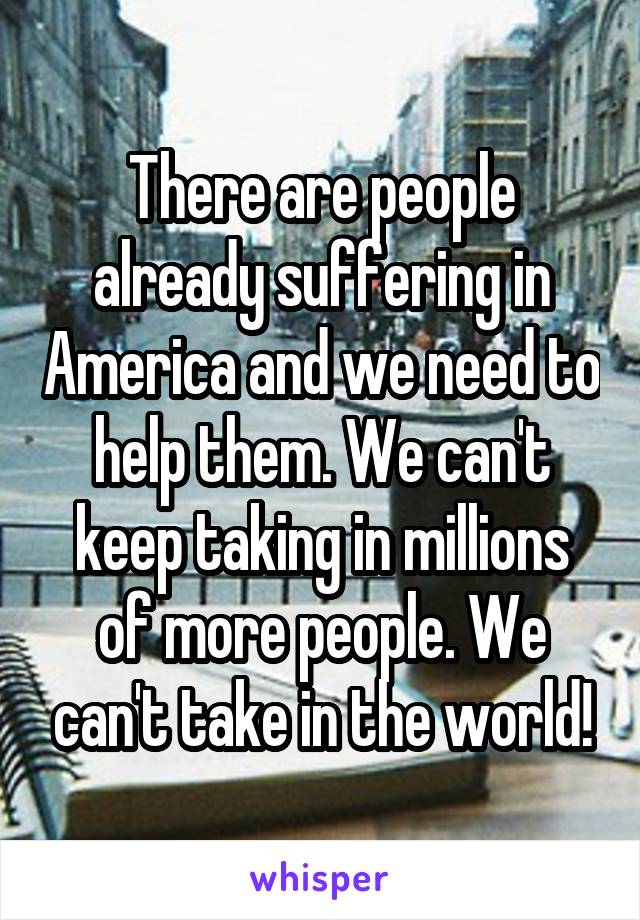 There are people already suffering in America and we need to help them. We can't keep taking in millions of more people. We can't take in the world!