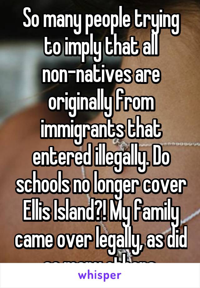 So many people trying to imply that all non-natives are originally from immigrants that entered illegally. Do schools no longer cover Ellis Island?! My family came over legally, as did so many others.