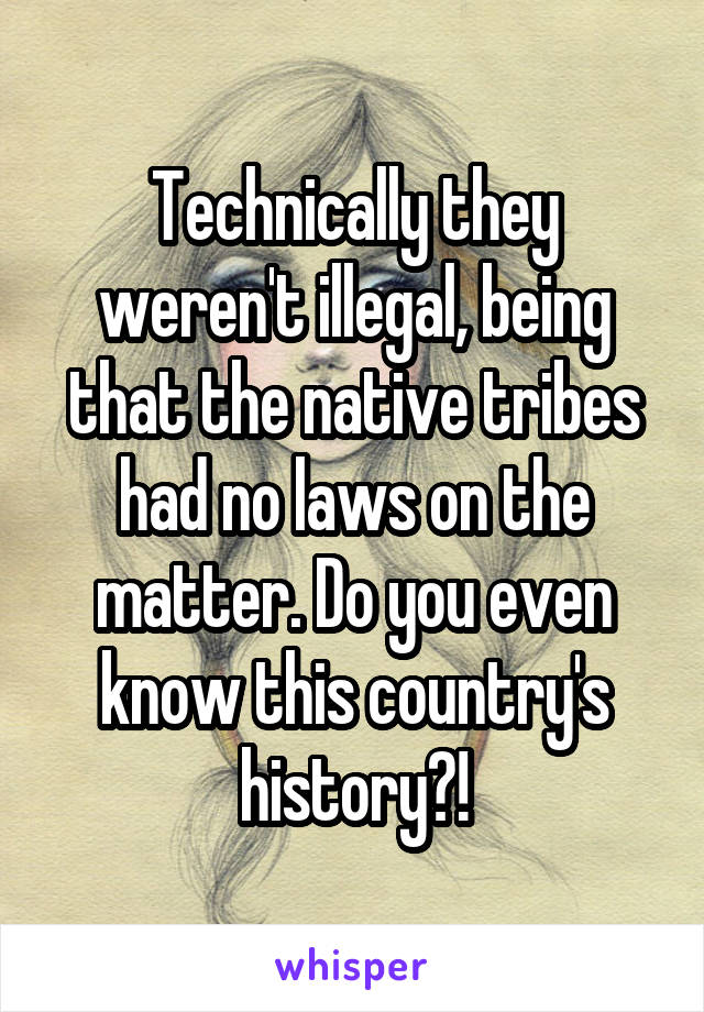 Technically they weren't illegal, being that the native tribes had no laws on the matter. Do you even know this country's history?!