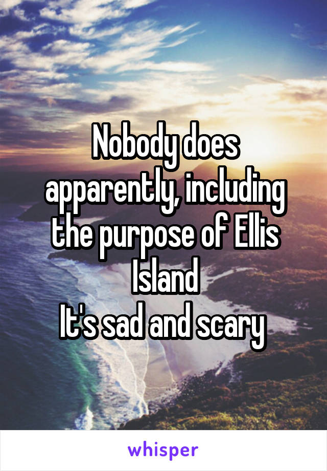 Nobody does apparently, including the purpose of Ellis Island
It's sad and scary 