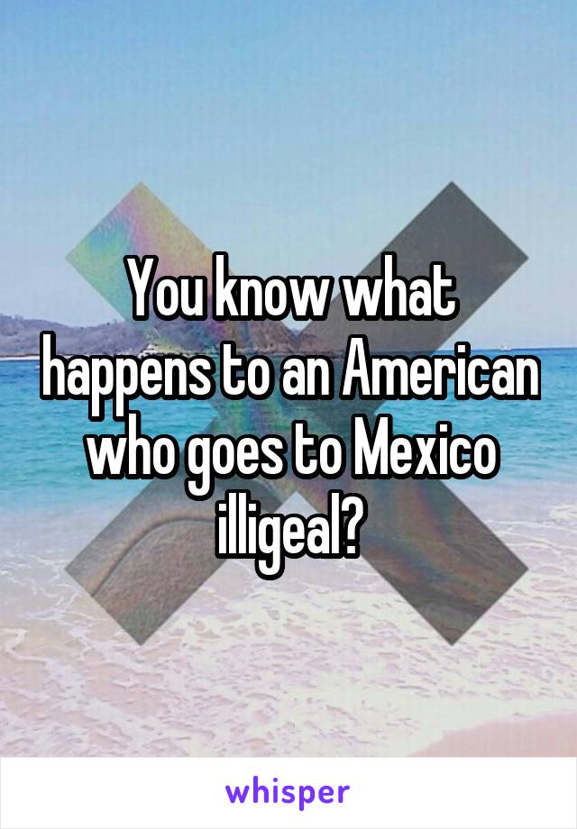 You know what happens to an American who goes to Mexico illigeal?