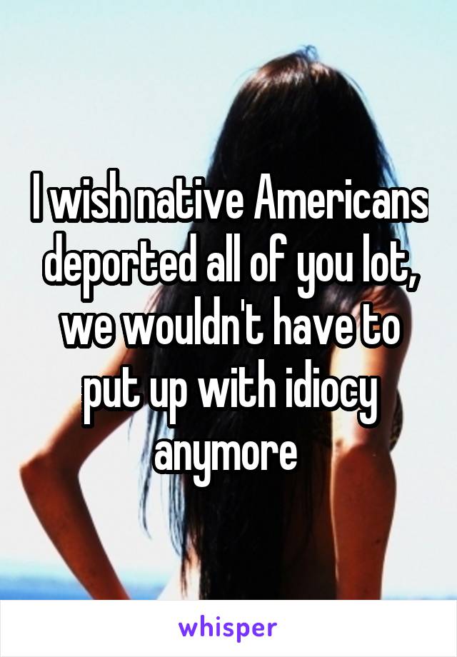 I wish native Americans deported all of you lot, we wouldn't have to put up with idiocy anymore 