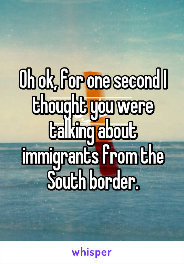 Oh ok, for one second I thought you were talking about immigrants from the South border.