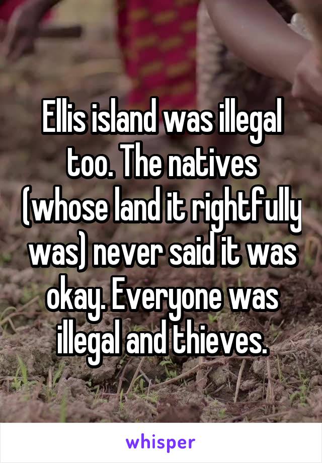 Ellis island was illegal too. The natives (whose land it rightfully was) never said it was okay. Everyone was illegal and thieves.