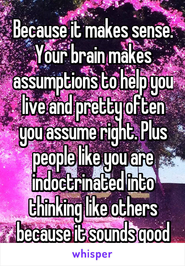 Because it makes sense. Your brain makes assumptions to help you live and pretty often you assume right. Plus people like you are indoctrinated into thinking like others because it sounds good