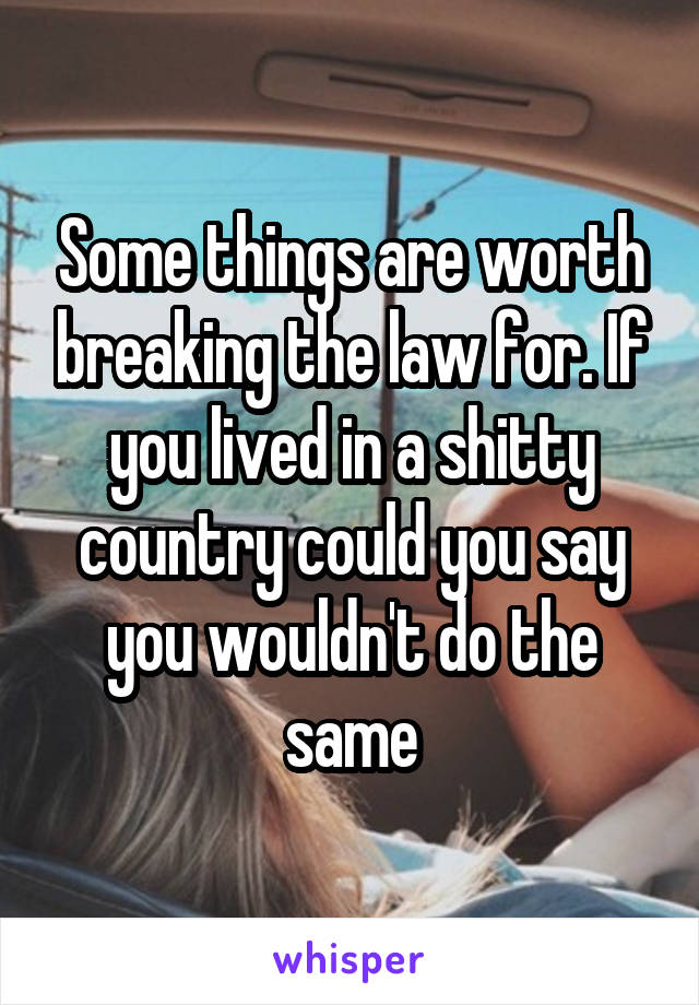 Some things are worth breaking the law for. If you lived in a shitty country could you say you wouldn't do the same