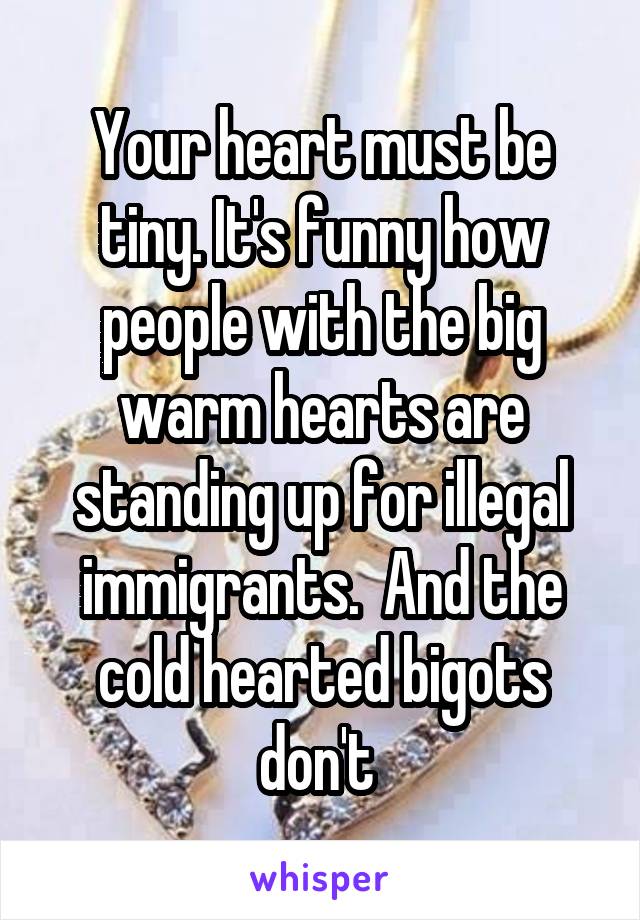 Your heart must be tiny. It's funny how people with the big warm hearts are standing up for illegal immigrants.  And the cold hearted bigots don't 