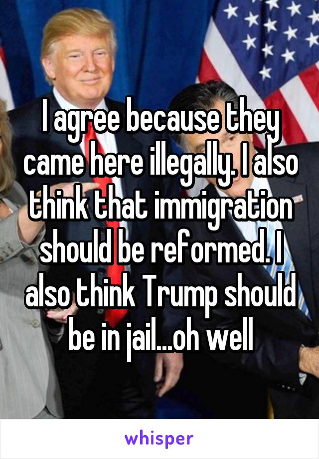 I agree because they came here illegally. I also think that immigration should be reformed. I also think Trump should be in jail...oh well