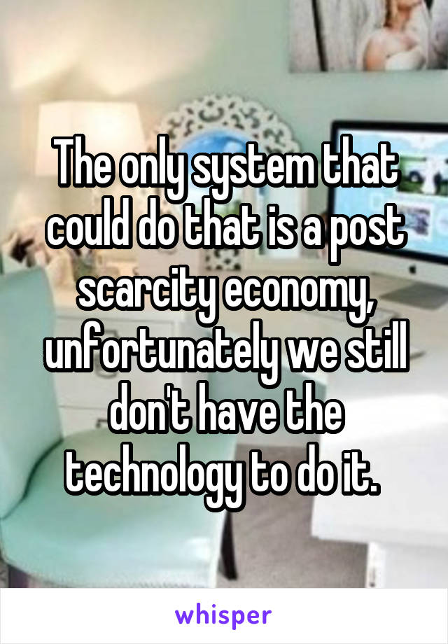 The only system that could do that is a post scarcity economy, unfortunately we still don't have the technology to do it. 