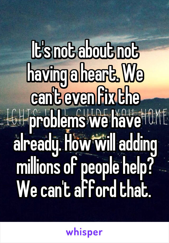 It's not about not having a heart. We can't even fix the problems we have already. How will adding millions of people help? We can't afford that. 