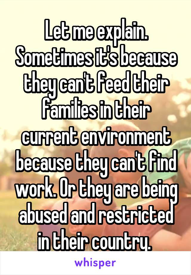 Let me explain. Sometimes it's because they can't feed their families in their current environment because they can't find work. Or they are being abused and restricted in their country. 