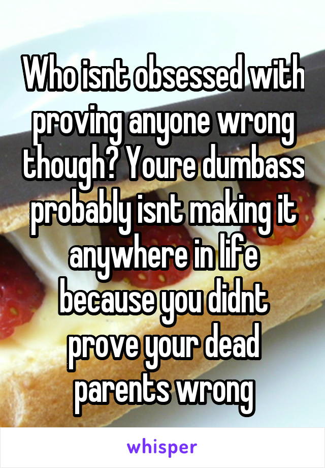 Who isnt obsessed with proving anyone wrong though? Youre dumbass probably isnt making it anywhere in life because you didnt prove your dead parents wrong