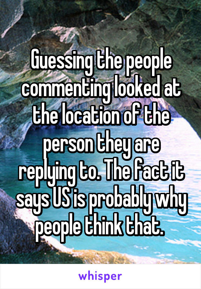 Guessing the people commenting looked at the location of the person they are replying to. The fact it says US is probably why people think that. 