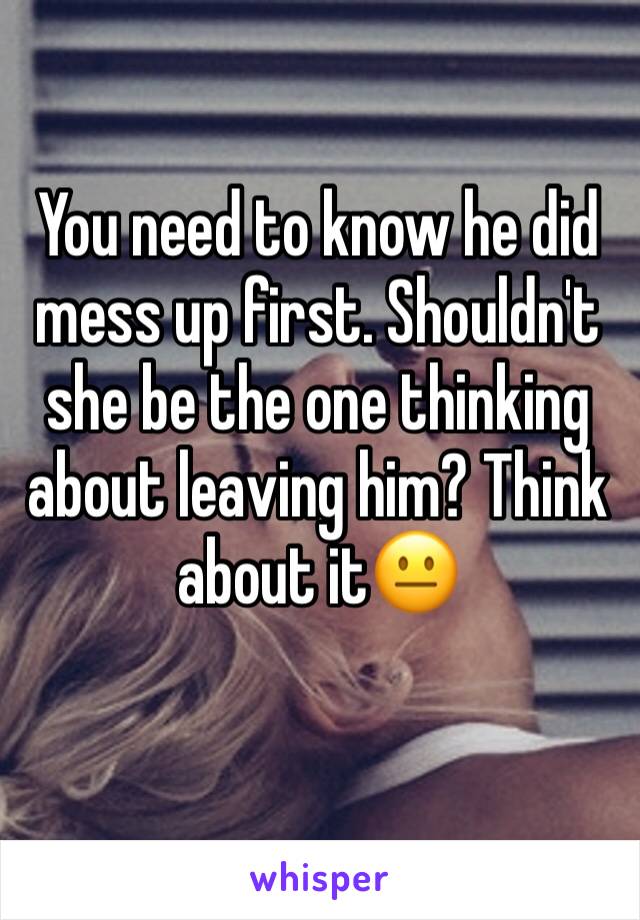 You need to know he did mess up first. Shouldn't she be the one thinking about leaving him? Think about it😐