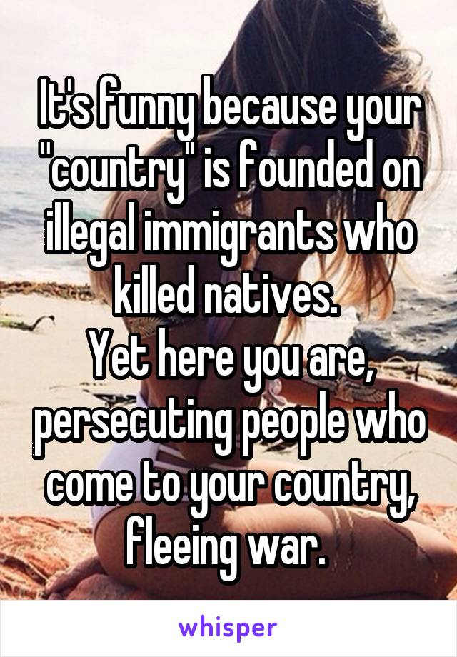 It's funny because your "country" is founded on illegal immigrants who killed natives. 
Yet here you are, persecuting people who come to your country, fleeing war. 