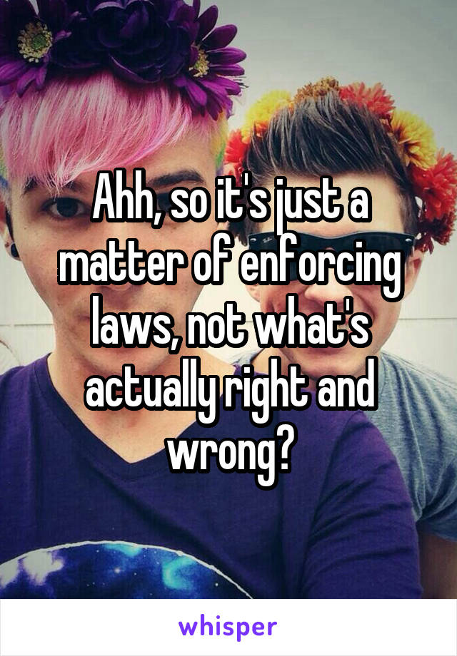 Ahh, so it's just a matter of enforcing laws, not what's actually right and wrong?