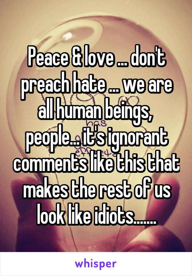 Peace & love ... don't preach hate ... we are all human beings,  people... it's ignorant comments like this that makes the rest of us look like idiots.......