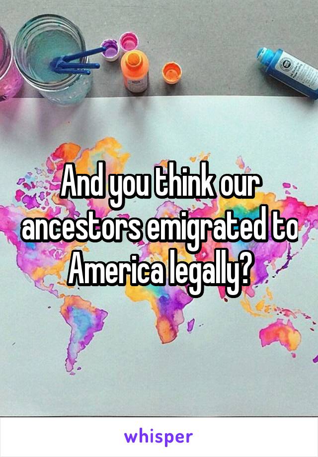 And you think our ancestors emigrated to America legally?