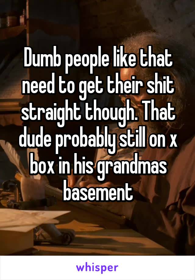 Dumb people like that need to get their shit straight though. That dude probably still on x box in his grandmas basement
