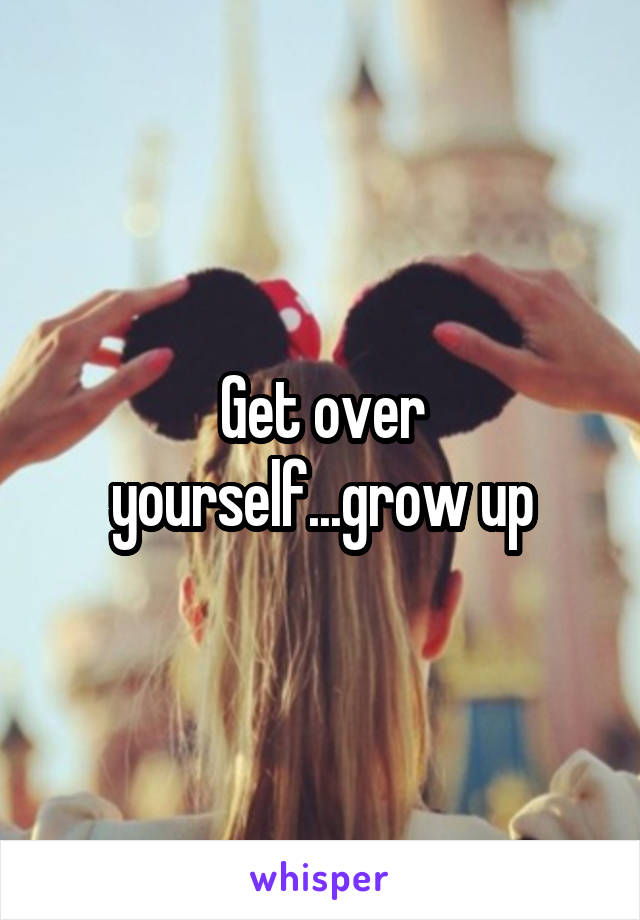 Get over yourself...grow up